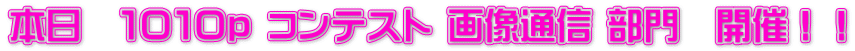 本日　１０１０ｐ コンテスト 画像通信 部門　開催！！